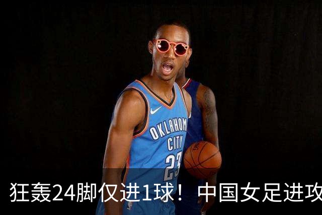 狂轰24脚仅进1球！中国女足进攻效率堪忧无缘亚运连胜